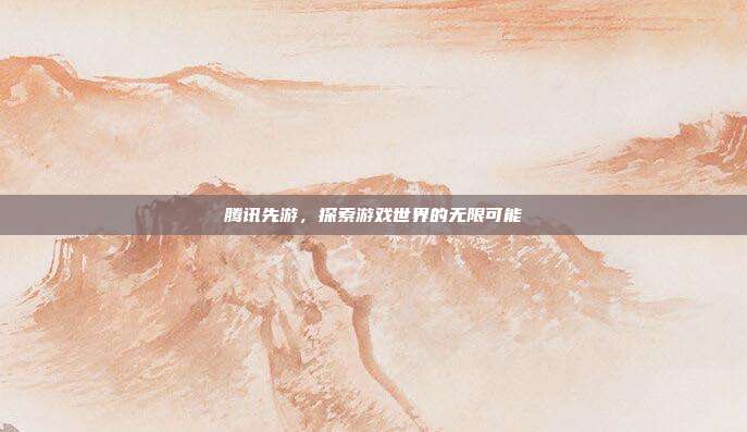 腾讯先游,探索游戏世界的无限可能
