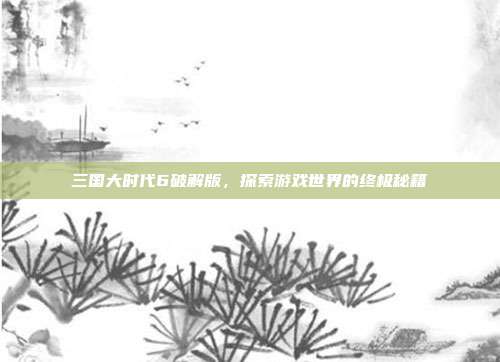 三国大时代6破解版，探索游戏世界的终极秘籍