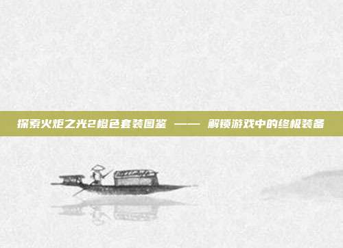 探索火炬之光2橙色套装图鉴 —— 解锁游戏中的终极装备