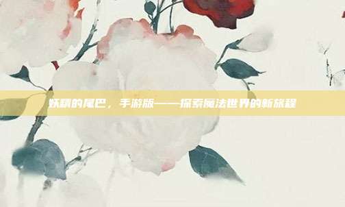 妖精的尾巴,手游版——探索魔法世界的新旅程