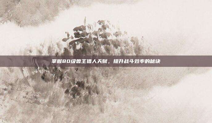 掌握80级兽王猎人天赋,提升战斗效率的秘诀