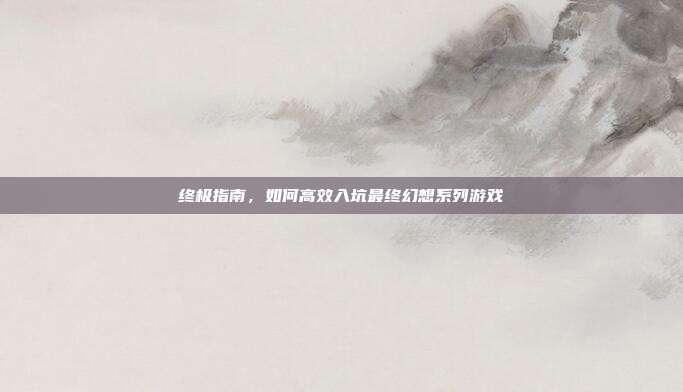 终极指南,如何高效入坑最终幻想系列游戏