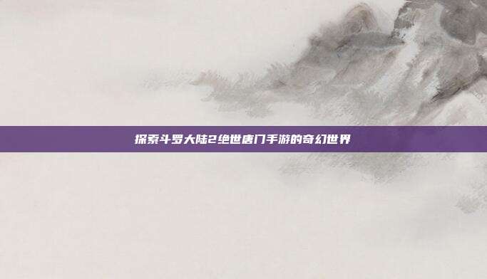 探索斗罗大陆2绝世唐门手游的奇幻世界