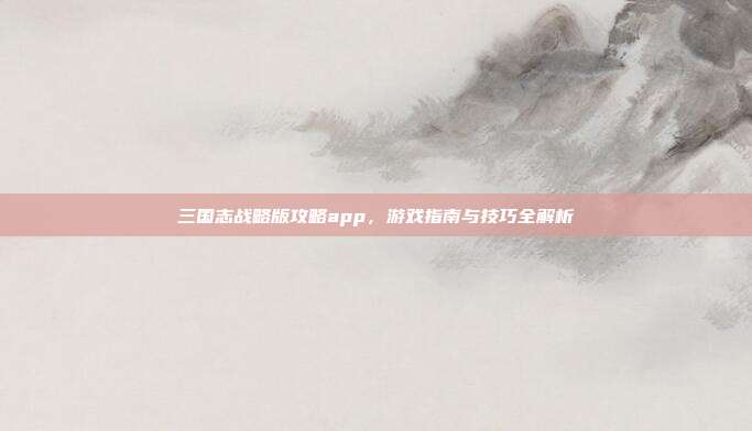 三国志战略版攻略app,游戏指南与技巧全解析