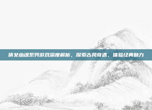 倩女幽魂系列游戏深度解析,探索古风奇遇,体验经典魅力