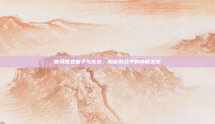 德玛西亚皇子与龙女,揭秘游戏中的神秘关系