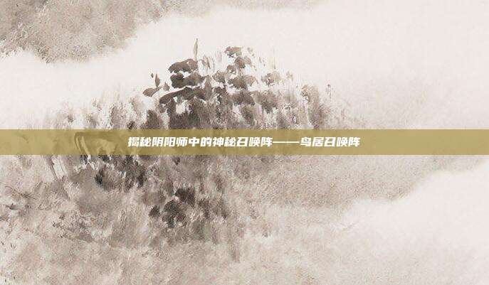 揭秘阴阳师中的神秘召唤阵——鸟居召唤阵