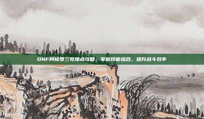 DNF阿修罗三觉加点攻略,掌握技能组合,提升战斗效率