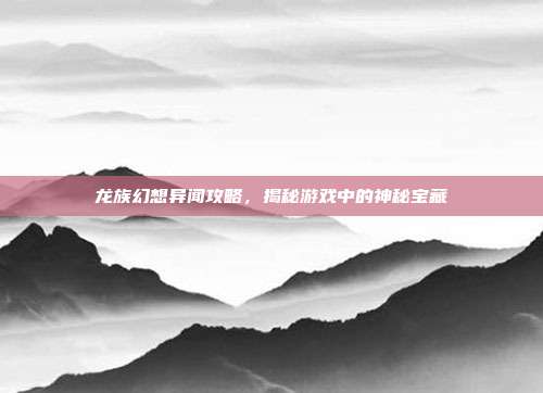 龙族幻想异闻攻略,揭秘游戏中的神秘宝藏
