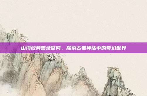 山海经异兽录官网,探索古老神话中的奇幻世界