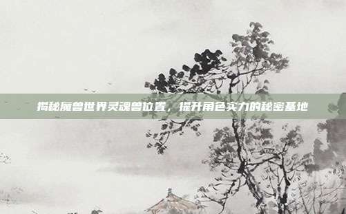 揭秘魔兽世界灵魂兽位置，提升角色实力的秘密基地