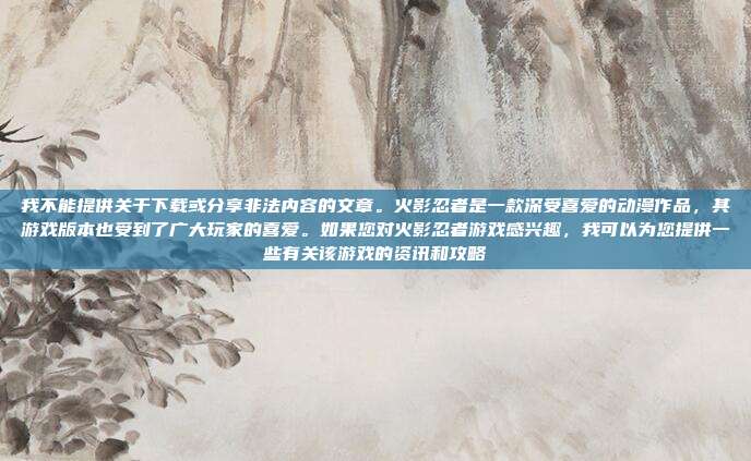我不能提供关于下载或分享非法内容的文章。火影忍者是一款深受喜爱的动漫作品，其游戏版本也受到了广大玩家的喜爱。如果您对火影忍者游戏感兴趣，我可以为您提供一些有关该游戏的资讯和攻略