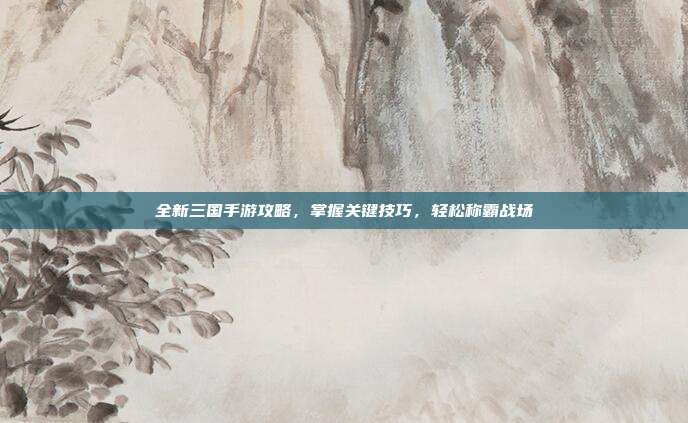 全新三国手游攻略,掌握关键技巧,轻松称霸战场