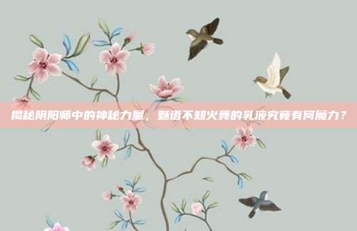 揭秘阴阳师中的神秘力量,魅语不知火舞的乳液究竟有何魔力?