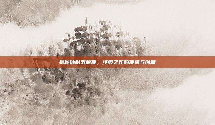 揭秘仙剑五前传,经典之作的传承与创新