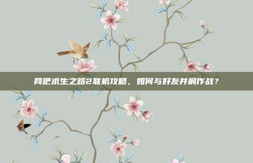 网吧求生之路2联机攻略,如何与好友并肩作战?