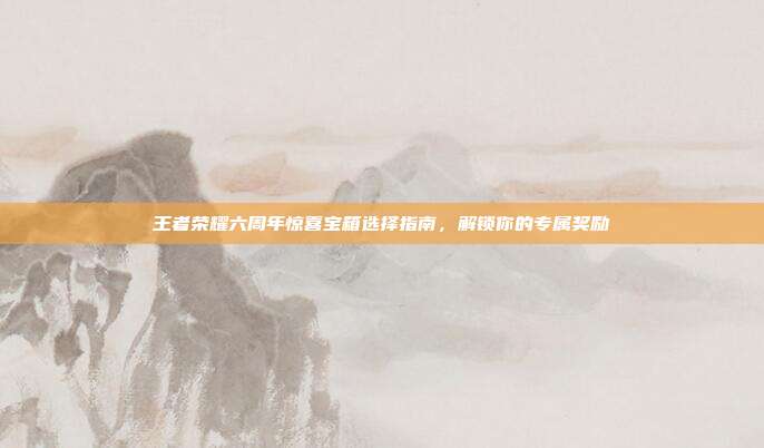 王者荣耀六周年惊喜宝箱选择指南，解锁你的专属奖励