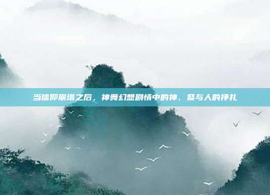 当信仰崩塌之后，神舞幻想剧情中的神、祭与人的挣扎
