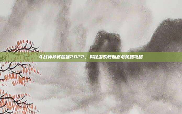 斗战神神将加强2022,揭秘游戏新动态与策略攻略