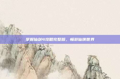 掌握仙剑4攻略完整版，畅游仙侠世界