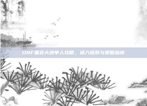 DNF黑色大地单人攻略，深入探索与策略指南