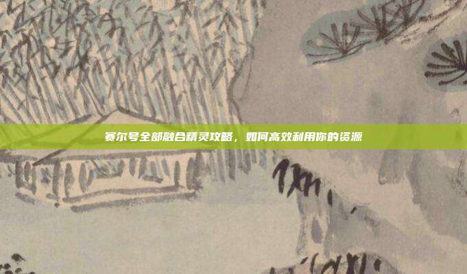 赛尔号全部融合精灵攻略,如何高效利用你的资源