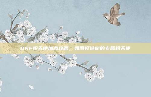 DNF炽天使加点攻略,如何打造你的专属炽天使
