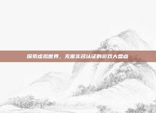 探索虚拟世界,无需实名认证的游戏大盘点
