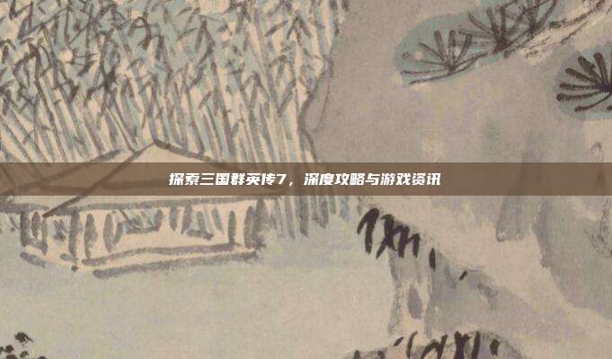 探索三国群英传7,深度攻略与游戏资讯