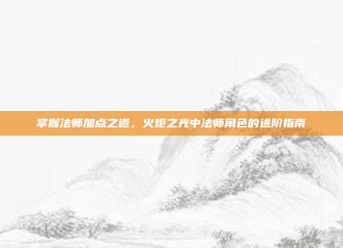 掌握法师加点之道,火炬之光中法师角色的进阶指南