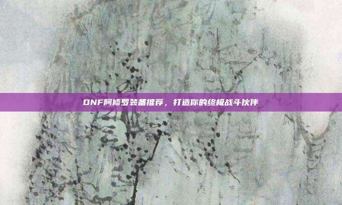 DNF阿修罗装备推荐，打造你的终极战斗伙伴
