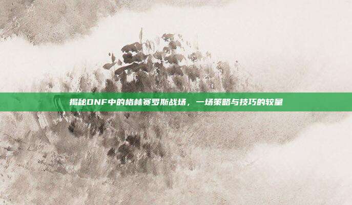 揭秘DNF中的格林赛罗斯战场，一场策略与技巧的较量