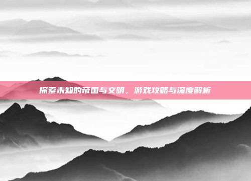 探索未知的帝国与文明,游戏攻略与深度解析