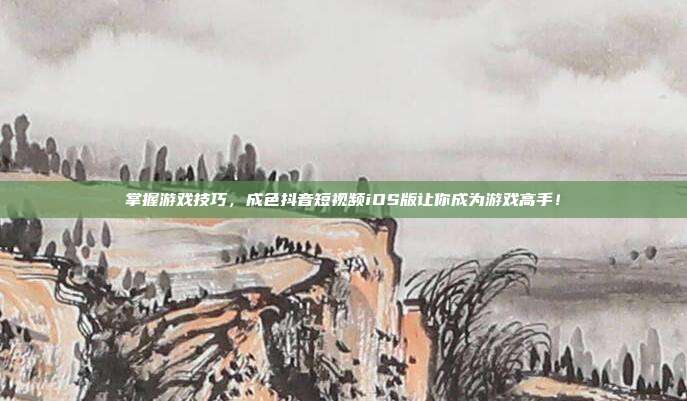 掌握游戏技巧,成色抖音短视频iOS版让你成为游戏高手!