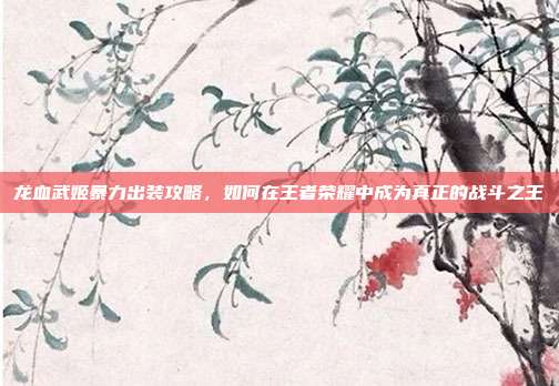 龙血武姬暴力出装攻略,如何在王者荣耀中成为真正的战斗之王