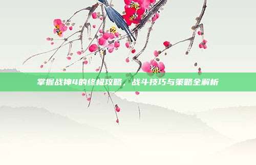 掌握战神4的终极攻略,战斗技巧与策略全解析
