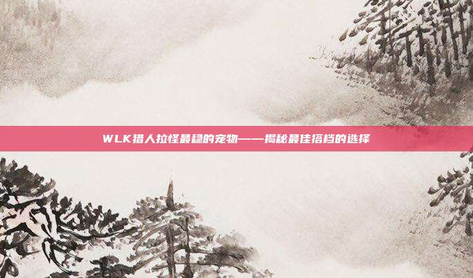 WLK猎人拉怪最稳的宠物——揭秘最佳搭档的选择