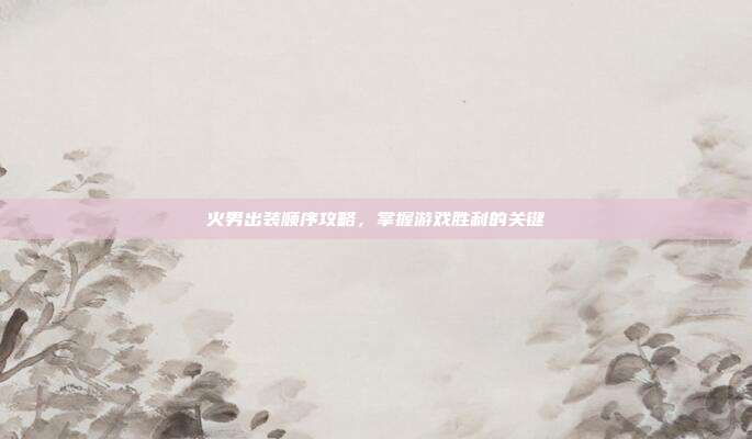 火男出装顺序攻略,掌握游戏胜利的关键