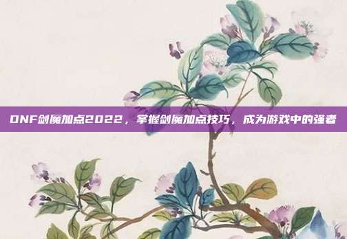 DNF剑魔加点2022，掌握剑魔加点技巧，成为游戏中的强者
