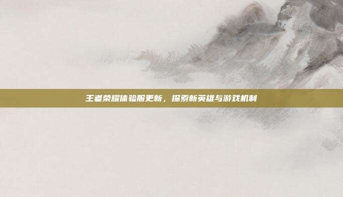 王者荣耀体验服更新,探索新英雄与游戏机制