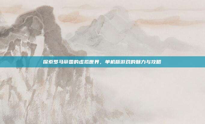 探索罗马帝国的虚拟世界,单机版游戏的魅力与攻略