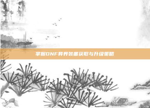 掌握DNF异界装备获取与升级策略