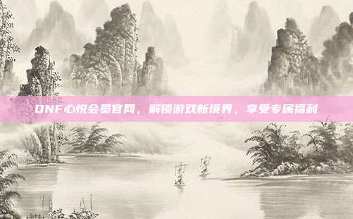 DNF心悦会员官网,解锁游戏新境界,享受专属福利