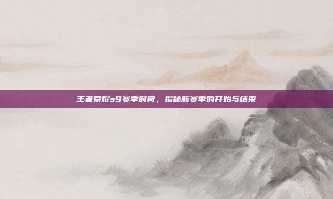 王者荣耀s9赛季时间,揭秘新赛季的开始与结束