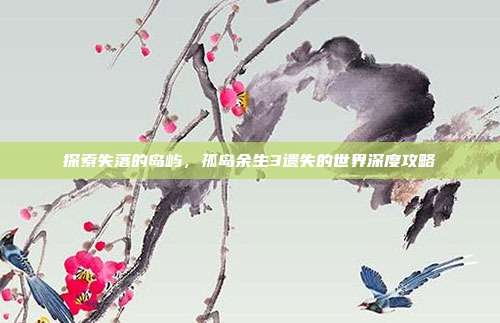 探索失落的岛屿,孤岛余生3遗失的世界深度攻略