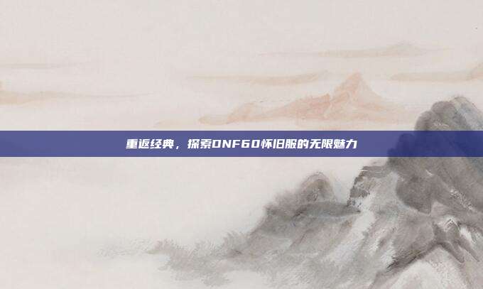 重返经典,探索DNF60怀旧服的无限魅力