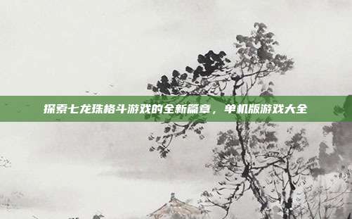 探索七龙珠格斗游戏的全新篇章,单机版游戏大全