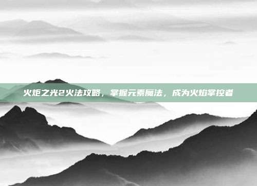火炬之光2火法攻略,掌握元素魔法,成为火焰掌控者