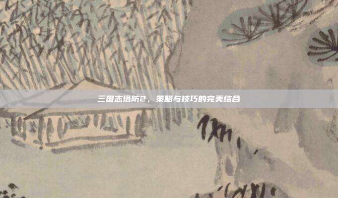 三国志塔防2，策略与技巧的完美结合