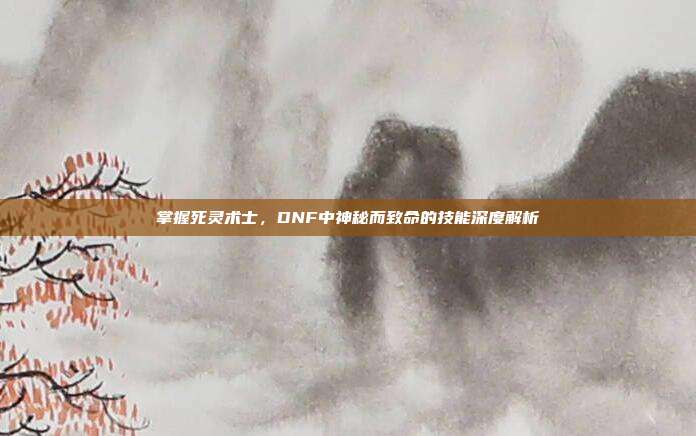 掌握死灵术士,DNF中神秘而致命的技能深度解析